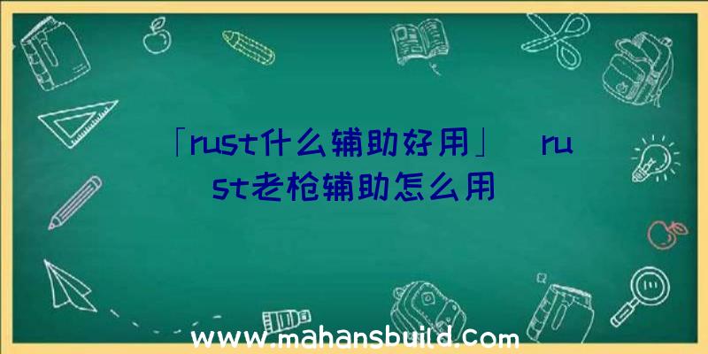 「rust什么辅助好用」|rust老枪辅助怎么用